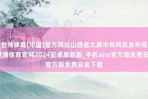 世博体育(中国)官方网站山西省太原市有网友发布视频称-世博体育官网2024安卓最新版_手机app官方版免费安装下载