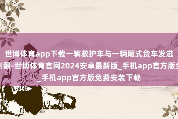 世博体育app下载一辆救护车与一辆厢式货车发滋事故后发生侧翻-世博体育官网2024安卓最新版_手机app官方版免费安装下载