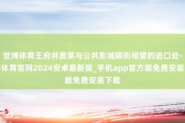 世博体育王府井奥莱与公共影城隔街相望的进口处-世博体育官网2024安卓最新版_手机app官方版免费安装下载