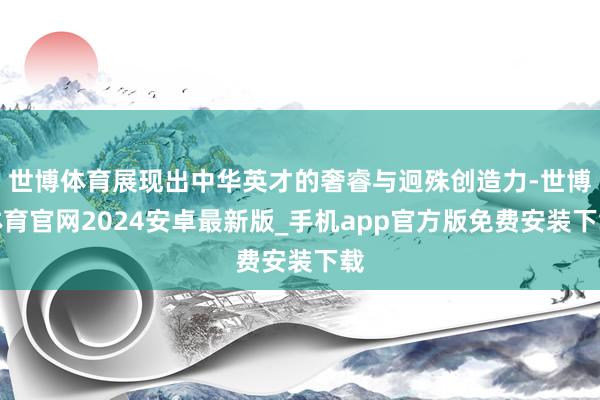 世博体育展现出中华英才的奢睿与迥殊创造力-世博体育官网2024安卓最新版_手机app官方版免费安装下载