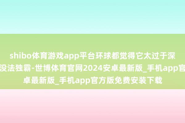 shibo体育游戏app平台环球都觉得它太过于深广而难以独霸以致没法独霸-世博体育官网2024安卓最新版_手机app官方版免费安装下载