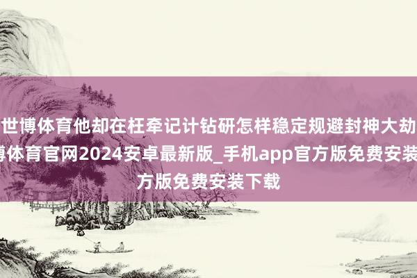 世博体育他却在枉牵记计钻研怎样稳定规避封神大劫-世博体育官网2024安卓最新版_手机app官方版免费安装下载
