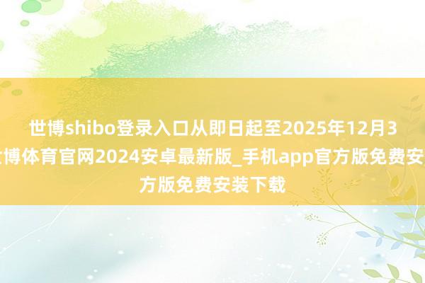 世博shibo登录入口从即日起至2025年12月31日-世博体育官网2024安卓最新版_手机app官方版免费安装下载