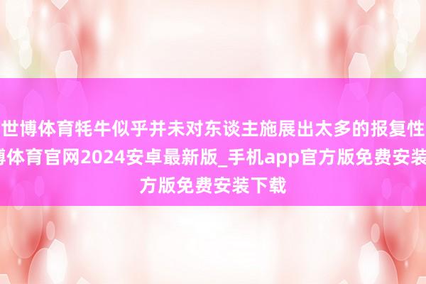 世博体育牦牛似乎并未对东谈主施展出太多的报复性-世博体育官网2024安卓最新版_手机app官方版免费安装下载