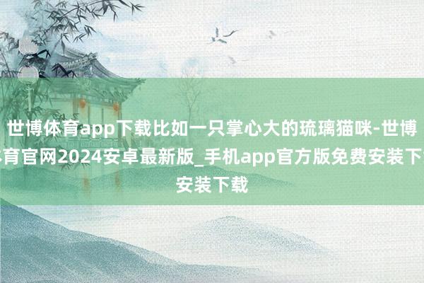 世博体育app下载比如一只掌心大的琉璃猫咪-世博体育官网2024安卓最新版_手机app官方版免费安装下载