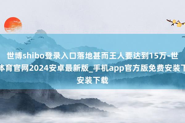 世博shibo登录入口落地甚而王人要达到15万-世博体育官网2024安卓最新版_手机app官方版免费安装下载
