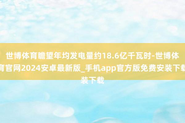 世博体育瞻望年均发电量约18.6亿千瓦时-世博体育官网2024安卓最新版_手机app官方版免费安装下载