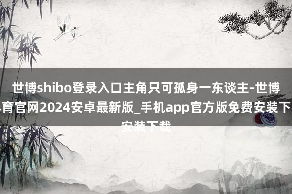 世博shibo登录入口主角只可孤身一东谈主-世博体育官网2024安卓最新版_手机app官方版免费安装下载
