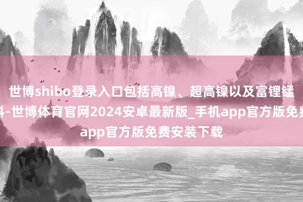 世博shibo登录入口包括高镍、超高镍以及富锂锰基正极材料-世博体育官网2024安卓最新版_手机app官方版免费安装下载