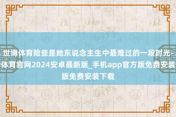 世博体育险些是她东说念主生中最难过的一段时光-世博体育官网2024安卓最新版_手机app官方版免费安装下载