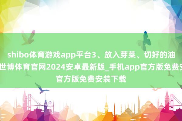 shibo体育游戏app平台3、放入芽菜、切好的油豆腐丝-世博体育官网2024安卓最新版_手机app官方版免费安装下载