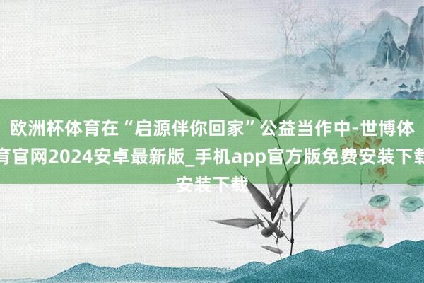 欧洲杯体育在“启源伴你回家”公益当作中-世博体育官网2024安卓最新版_手机app官方版免费安装下载