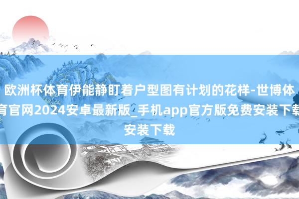 欧洲杯体育伊能静盯着户型图有计划的花样-世博体育官网2024安卓最新版_手机app官方版免费安装下载