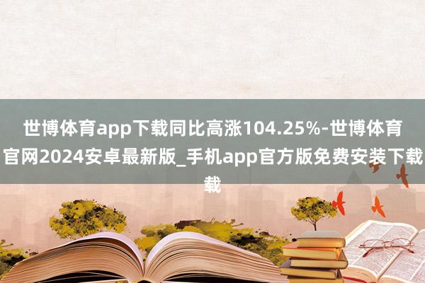 世博体育app下载同比高涨104.25%-世博体育官网2024安卓最新版_手机app官方版免费安装下载