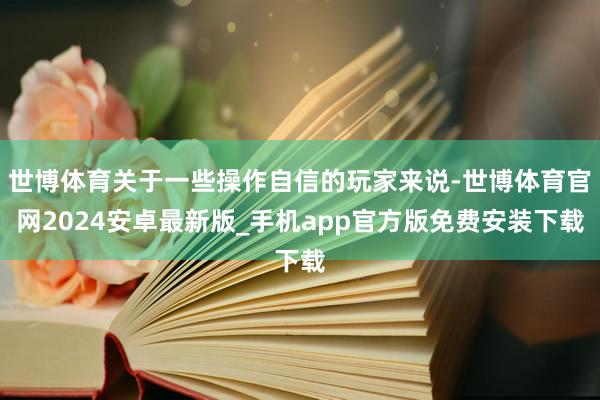 世博体育关于一些操作自信的玩家来说-世博体育官网2024安卓最新版_手机app官方版免费安装下载