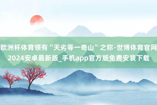 欧洲杯体育领有“天劣等一奇山”之称-世博体育官网2024安卓最新版_手机app官方版免费安装下载