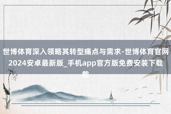 世博体育深入领略其转型痛点与需求-世博体育官网2024安卓最新版_手机app官方版免费安装下载