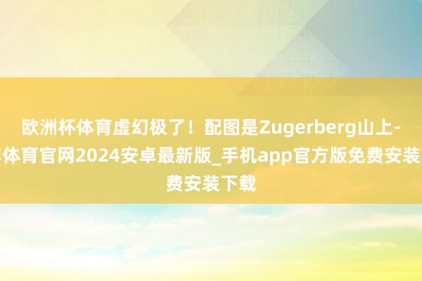 欧洲杯体育虚幻极了！配图是Zugerberg山上-世博体育官网2024安卓最新版_手机app官方版免费安装下载