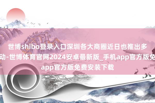 世博shibo登录入口　　深圳各大商圈近日也推出多样促糟践活动-世博体育官网2024安卓最新版_手机app官方版免费安装下载