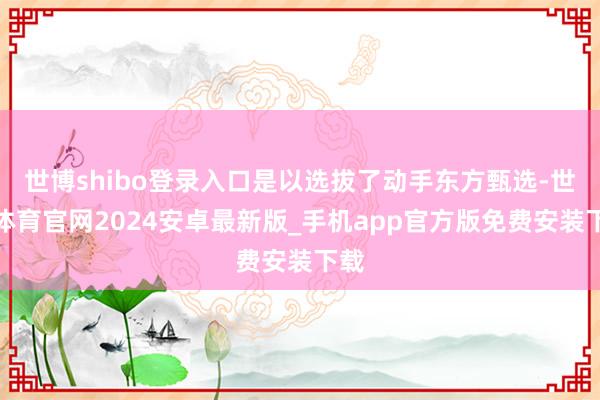 世博shibo登录入口是以选拔了动手东方甄选-世博体育官网2024安卓最新版_手机app官方版免费安装下载