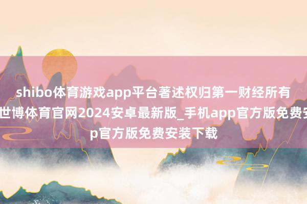 shibo体育游戏app平台著述权归第一财经所有这个词-世博体育官网2024安卓最新版_手机app官方版免费安装下载