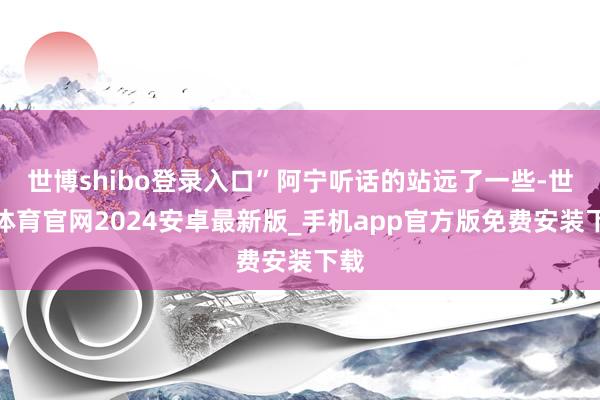世博shibo登录入口”阿宁听话的站远了一些-世博体育官网2024安卓最新版_手机app官方版免费安装下载