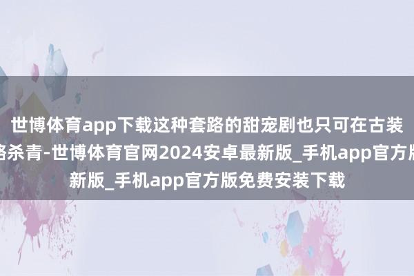 世博体育app下载这种套路的甜宠剧也只可在古装架空环境下才略杀青-世博体育官网2024安卓最新版_手机app官方版免费安装下载