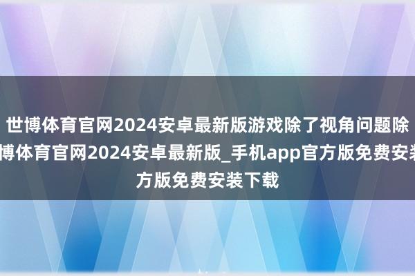 世博体育官网2024安卓最新版游戏除了视角问题除外-世博体育官网2024安卓最新版_手机app官方版免费安装下载