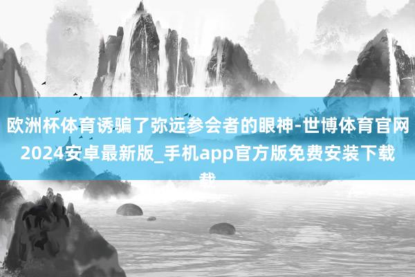 欧洲杯体育诱骗了弥远参会者的眼神-世博体育官网2024安卓最新版_手机app官方版免费安装下载