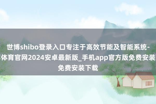 世博shibo登录入口专注于高效节能及智能系统-世博体育官网2024安卓最新版_手机app官方版免费安装下载