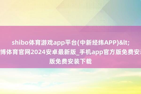 shibo体育游戏app平台(中新经纬APP)<!---世博体育官网2024安卓最新版_手机app官方版免费安装下载