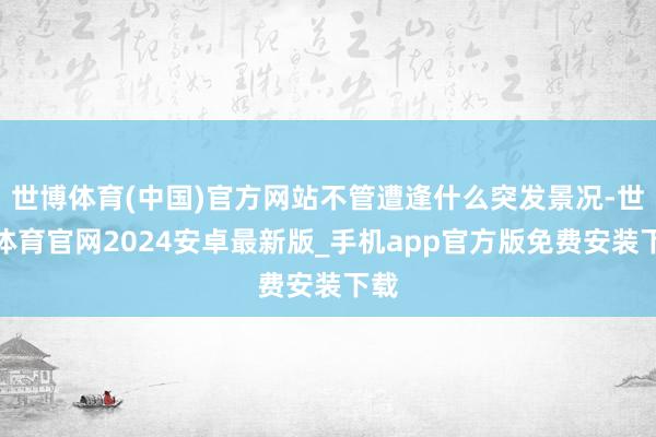 世博体育(中国)官方网站不管遭逢什么突发景况-世博体育官网2024安卓最新版_手机app官方版免费安装下载