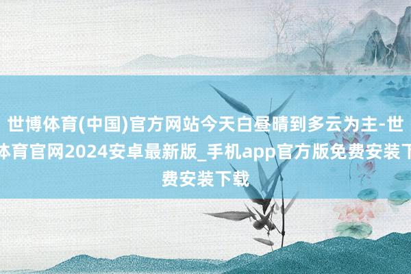 世博体育(中国)官方网站今天白昼晴到多云为主-世博体育官网2024安卓最新版_手机app官方版免费安装下载
