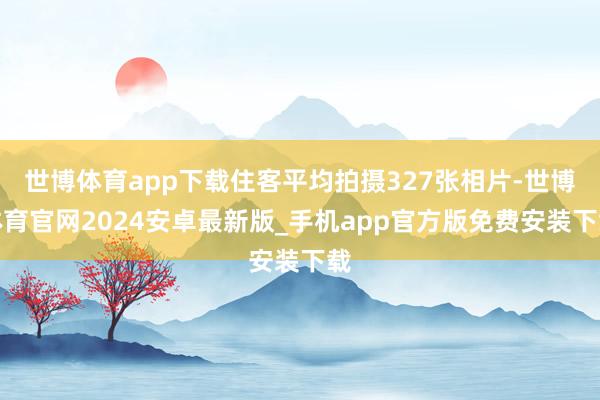世博体育app下载住客平均拍摄327张相片-世博体育官网2024安卓最新版_手机app官方版免费安装下载