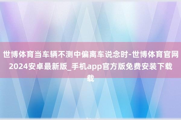 世博体育当车辆不测中偏离车说念时-世博体育官网2024安卓最新版_手机app官方版免费安装下载