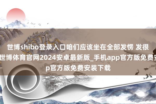 世博shibo登录入口咱们应该坐在全部发愣 发很久的呆-世博体育官网2024安卓最新版_手机app官方版免费安装下载