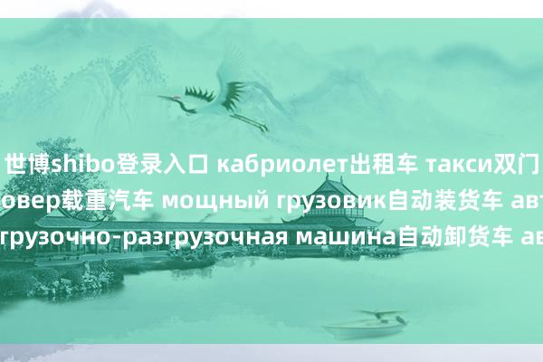 世博shibo登录入口 кабриолет出租车 такси双门车 купэ跨界车 кроссовер载重汽车 мощный грузовик自动装货车 автоматическая погрузочно-разгрузочная машина自动卸货车 автомобиль-самосвал邮政车 почтовый автомобиль冷藏车 автохолодильник;рефрижерат