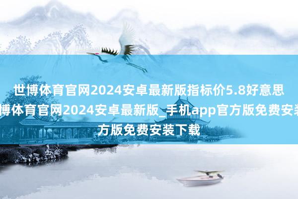 世博体育官网2024安卓最新版指标价5.8好意思元-世博体育官网2024安卓最新版_手机app官方版免费安装下载