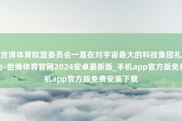 世博体育欧盟委员会一直在对宇宙最大的科技集团礼聘积极作为-世博体育官网2024安卓最新版_手机app官方版免费安装下载