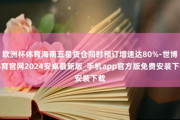欧洲杯体育海南五星货仓同时预订增速达80%-世博体育官网2024安卓最新版_手机app官方版免费安装下载