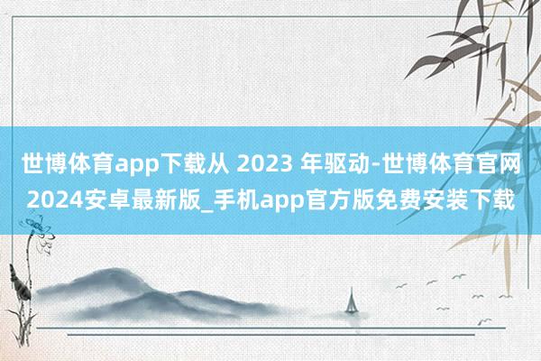 世博体育app下载从 2023 年驱动-世博体育官网2024安卓最新版_手机app官方版免费安装下载