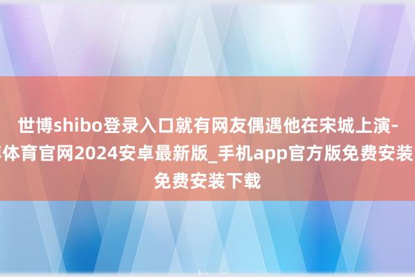 世博shibo登录入口就有网友偶遇他在宋城上演-世博体育官网2024安卓最新版_手机app官方版免费安装下载
