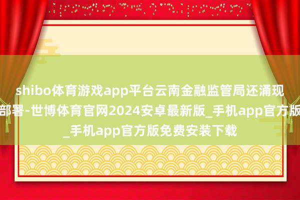 shibo体育游戏app平台云南金融监管局还涌现了下一步使命部署-世博体育官网2024安卓最新版_手机app官方版免费安装下载