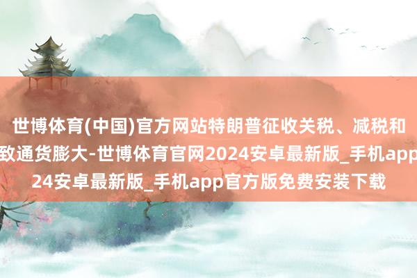 世博体育(中国)官方网站特朗普征收关税、减税和收场外侨的诡计将导致通货膨大-世博体育官网2024安卓最新版_手机app官方版免费安装下载