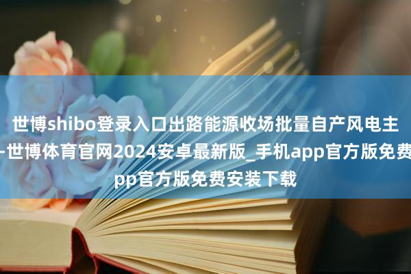 世博shibo登录入口出路能源收场批量自产风电主齿轮箱后-世博体育官网2024安卓最新版_手机app官方版免费安装下载