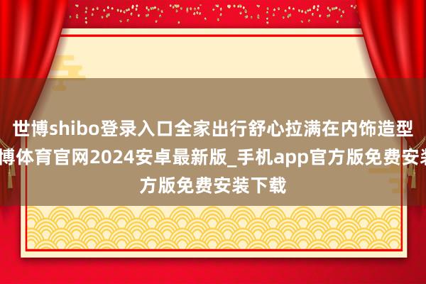 世博shibo登录入口全家出行舒心拉满在内饰造型上-世博体育官网2024安卓最新版_手机app官方版免费安装下载