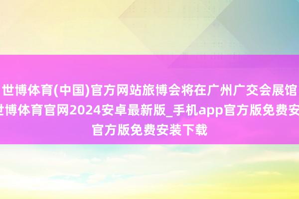 世博体育(中国)官方网站旅博会将在广州广交会展馆举行-世博体育官网2024安卓最新版_手机app官方版免费安装下载