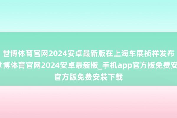 世博体育官网2024安卓最新版在上海车展祯祥发布会后-世博体育官网2024安卓最新版_手机app官方版免费安装下载