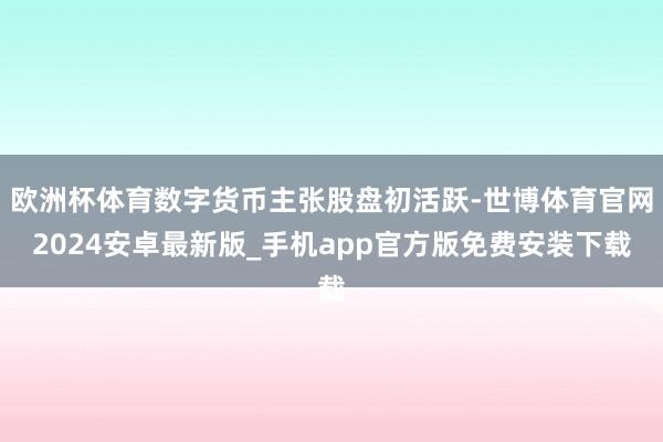 欧洲杯体育数字货币主张股盘初活跃-世博体育官网2024安卓最新版_手机app官方版免费安装下载