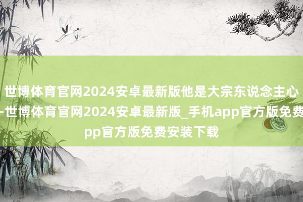 世博体育官网2024安卓最新版他是大宗东说念主心中的偶像-世博体育官网2024安卓最新版_手机app官方版免费安装下载